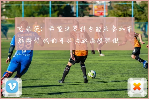 哈弗茨：希望津琴科也能来参加夺冠游行 我们可以为这成绩骄傲